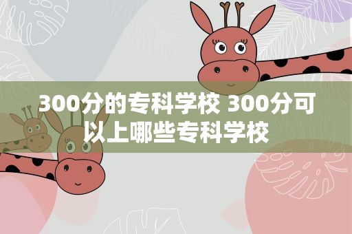 300分的专科学校 300分可以上哪些专科学校