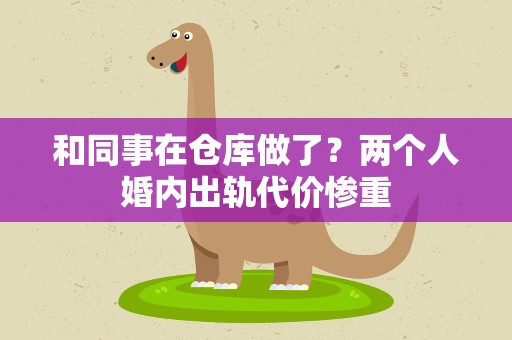 和同事在仓库做了？两个人婚内出轨代价惨重