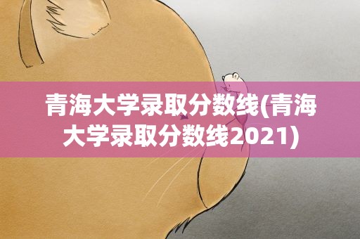 青海大学录取分数线(青海大学录取分数线2021)