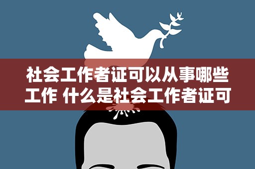 社会工作者证可以从事哪些工作 什么是社会工作者证可以从事哪些工作