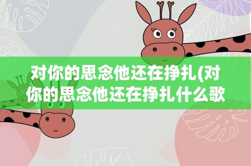 对你的思念他还在挣扎(对你的思念他还在挣扎什么歌)