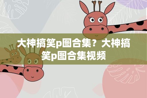 大神搞笑p图合集？大神搞笑p图合集视频