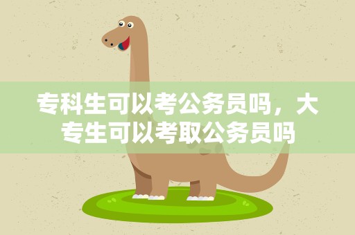 专科生可以考公务员吗，大专生可以考取公务员吗