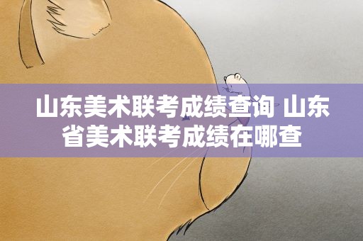 山东美术联考成绩查询 山东省美术联考成绩在哪查