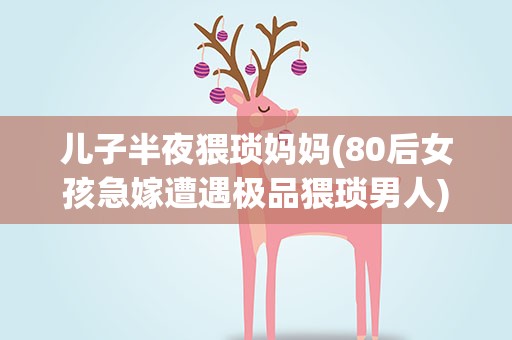 儿子半夜猥琐妈妈(80后女孩急嫁遭遇极品猥琐男人)