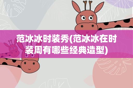 范冰冰时装秀(范冰冰在时装周有哪些经典造型)