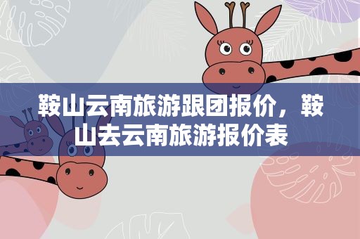 鞍山云南旅游跟团报价，鞍山去云南旅游报价表