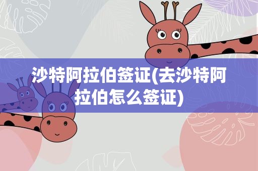 沙特阿拉伯签证(去沙特阿拉伯怎么签证)