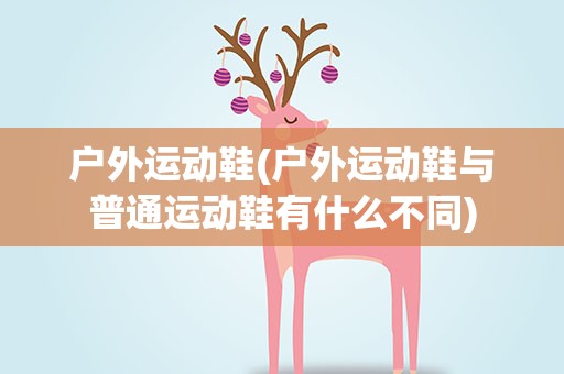 户外运动鞋(户外运动鞋与普通运动鞋有什么不同)