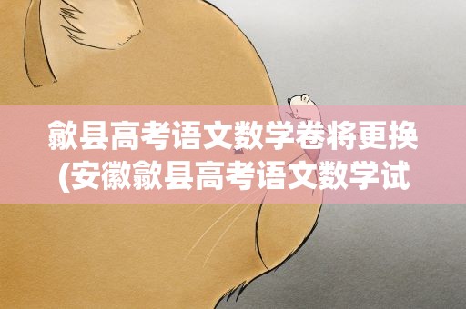 歙县高考语文数学卷将更换(安徽歙县高考语文数学试卷将更换)