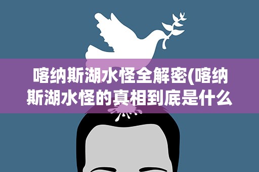 喀纳斯湖水怪全解密(喀纳斯湖水怪的真相到底是什么)