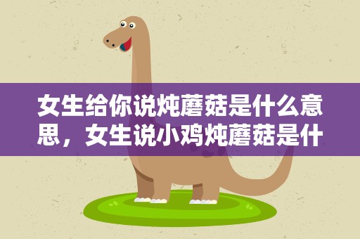 女生给你说炖蘑菇是什么意思，女生说小鸡炖蘑菇是什么意思