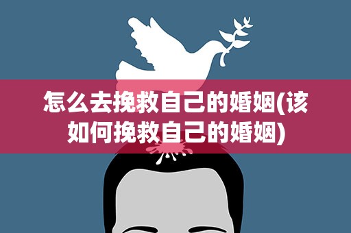 怎么去挽救自己的婚姻(该如何挽救自己的婚姻)
