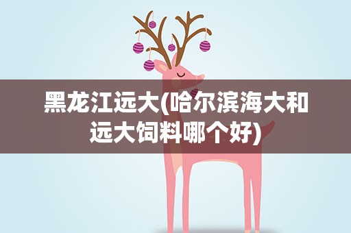 黑龙江远大(哈尔滨海大和远大饲料哪个好)