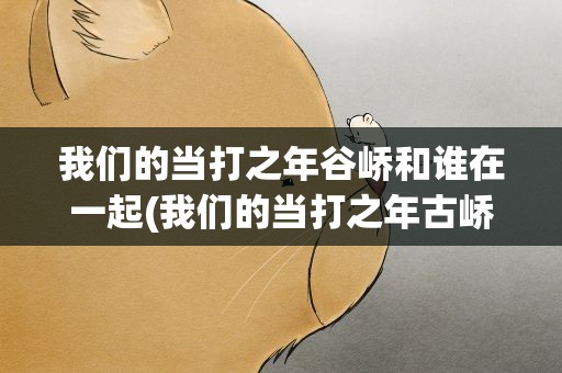我们的当打之年谷峤和谁在一起(我们的当打之年古峤最后和谁在一起了)