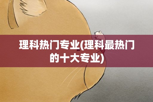 理科热门专业(理科最热门的十大专业)