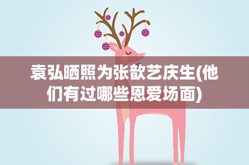 袁弘晒照为张歆艺庆生(他们有过哪些恩爱场面)