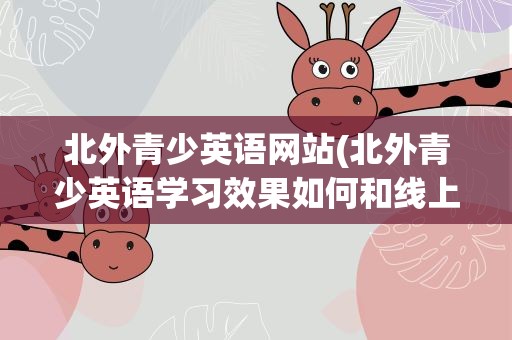 北外青少英语网站(北外青少英语学习效果如何和线上学习有差吗)