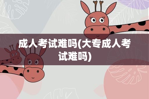 成人考试难吗(大专成人考试难吗)