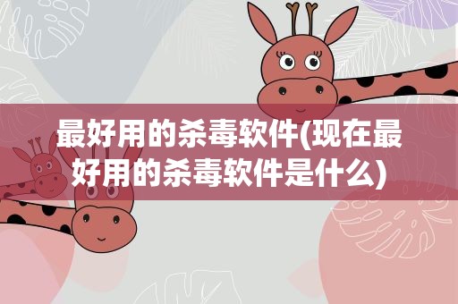 最好用的杀毒软件(现在最好用的杀毒软件是什么)