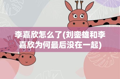 李嘉欣怎么了(刘銮雄和李嘉欣为何最后没在一起)