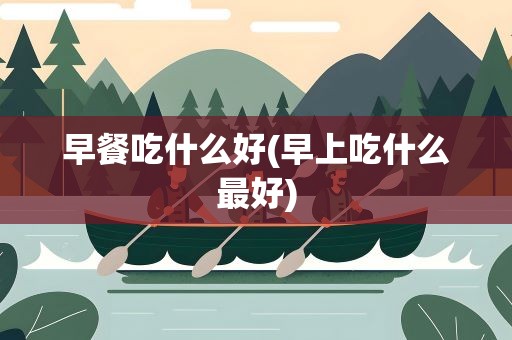 早餐吃什么好(早上吃什么最好)