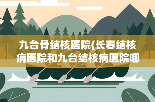 九台骨结核医院(长春结核病医院和九台结核病医院哪个更权威一点)