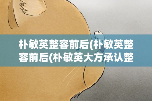 朴敏英整容前后(朴敏英整容前后(朴敏英大方承认整容))