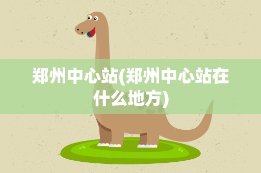 郑州中心站(郑州中心站在什么地方)