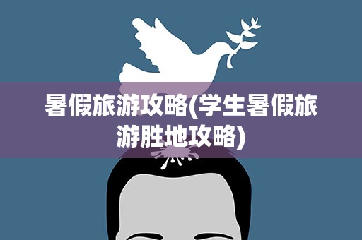 暑假旅游攻略(学生暑假旅游胜地攻略)