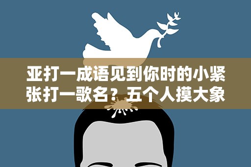 亚打一成语见到你时的小紧张打一歌名？五个人摸大象打一成语
