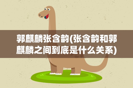 郭麒麟张含韵(张含韵和郭麒麟之间到底是什么关系)