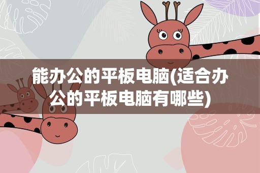 能办公的平板电脑(适合办公的平板电脑有哪些)