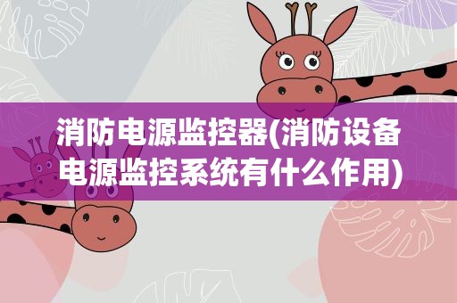 消防电源监控器(消防设备电源监控系统有什么作用)