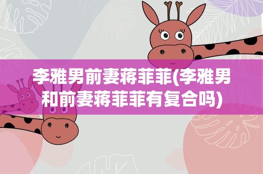李雅男前妻蒋菲菲(李雅男和前妻蒋菲菲有复合吗)
