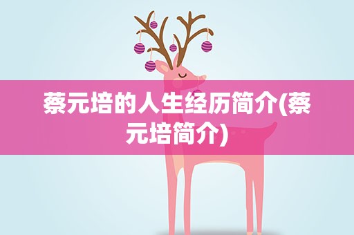 蔡元培的人生经历简介(蔡元培简介)