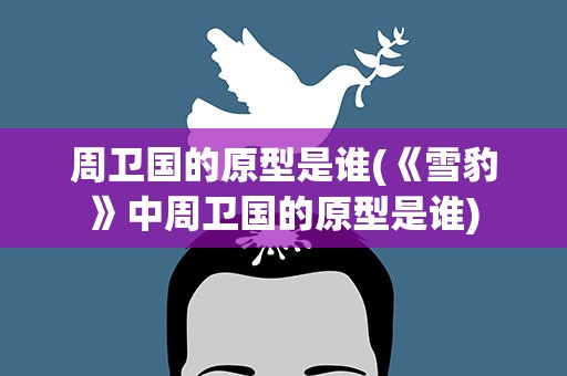 周卫国的原型是谁(《雪豹》中周卫国的原型是谁)