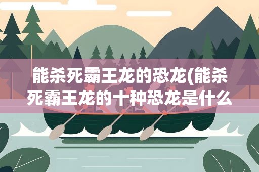 能杀死霸王龙的恐龙(能杀死霸王龙的十种恐龙是什么)