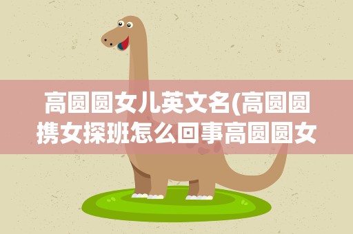 高圆圆女儿英文名(高圆圆携女探班怎么回事高圆圆女儿多大了叫什么名字)