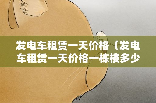 发电车租赁一天价格（发电车租赁一天价格一栋楼多少钱）