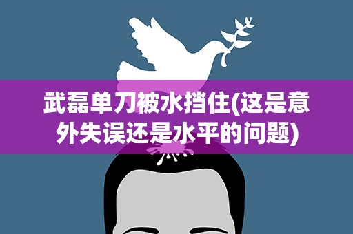 武磊单刀被水挡住(这是意外失误还是水平的问题)
