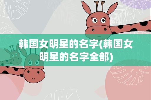 韩国女明星的名字(韩国女明星的名字全部)