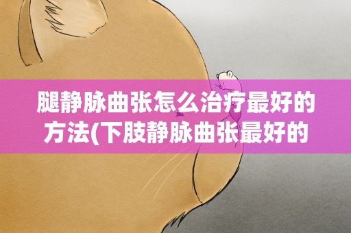 腿静脉曲张怎么治疗最好的方法(下肢静脉曲张最好的治疗方法是什么)