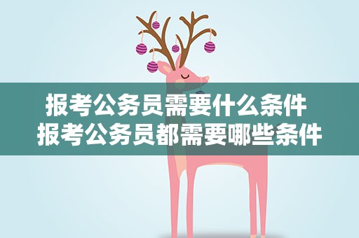 报考公务员需要什么条件 报考公务员都需要哪些条件