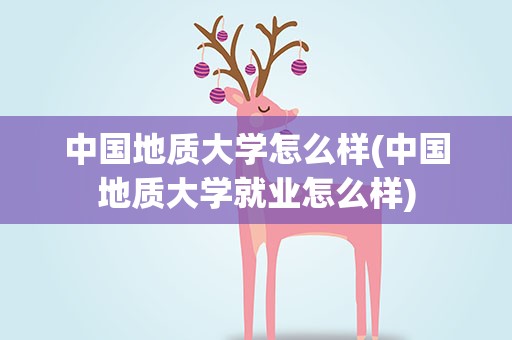中国地质大学怎么样(中国地质大学就业怎么样)
