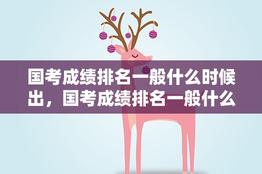 国考成绩排名一般什么时候出，国考成绩排名一般什么时候出来