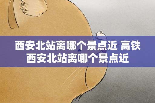 西安北站离哪个景点近 高铁西安北站离哪个景点近