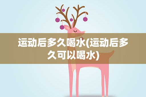 运动后多久喝水(运动后多久可以喝水)
