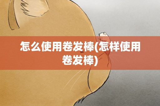 怎么使用卷发棒(怎样使用卷发棒)