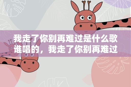 我走了你别再难过是什么歌谁唱的，我走了你别再难过是什么歌谁唱的啊